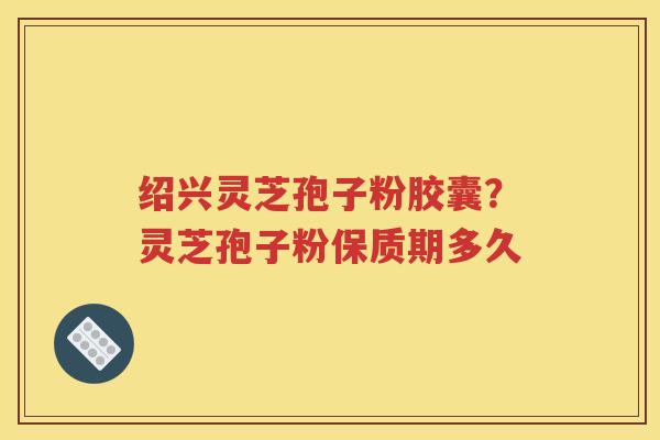 绍兴灵芝孢子粉胶囊？灵芝孢子粉保质期多久
