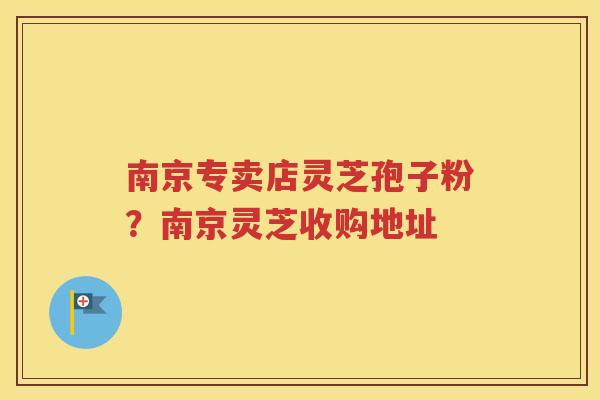 南京专卖店灵芝孢子粉？南京灵芝收购地址