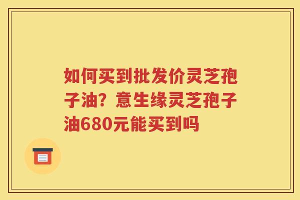 如何买到批发价灵芝孢子油？意生缘灵芝孢子油680元能买到吗