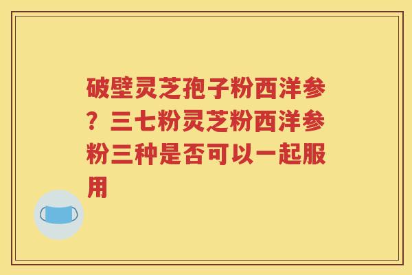 破壁灵芝孢子粉西洋参？三七粉灵芝粉西洋参粉三种是否可以一起服用