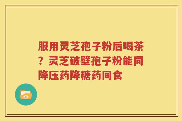 服用灵芝孢子粉后喝茶？灵芝破壁孢子粉能同降压药降糖药同食