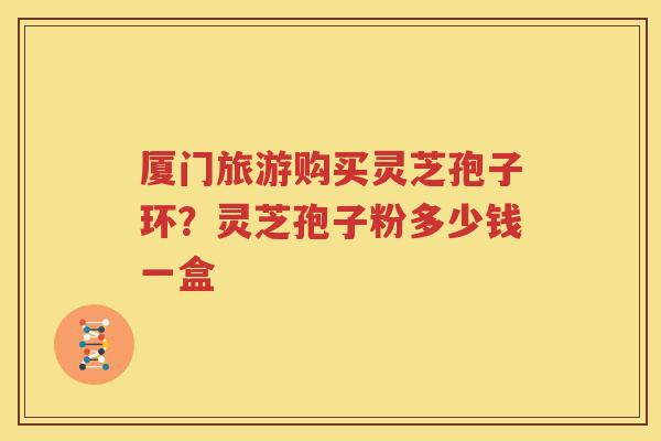 厦门旅游购买灵芝孢子环？灵芝孢子粉多少钱一盒