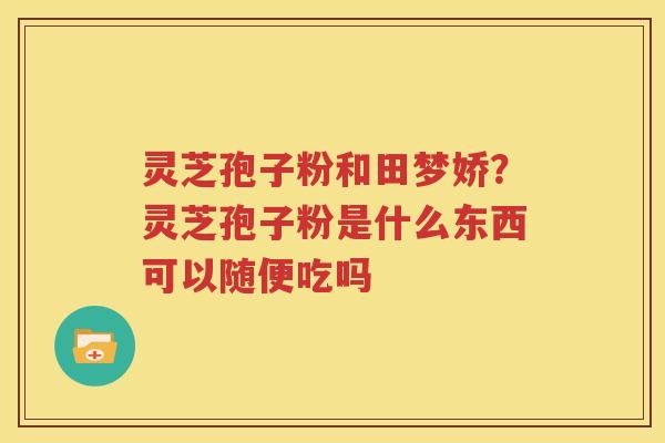 灵芝孢子粉和田梦娇？灵芝孢子粉是什么东西可以随便吃吗