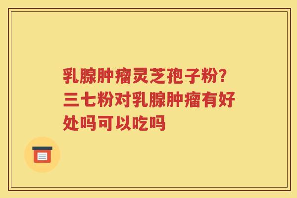 乳腺肿瘤灵芝孢子粉？三七粉对乳腺肿瘤有好处吗可以吃吗