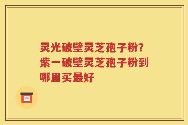 灵光破壁灵芝孢子粉？紫一破壁灵芝孢子粉到哪里买最好