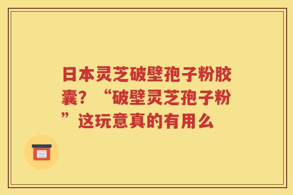 日本灵芝破壁孢子粉胶囊？“破壁灵芝孢子粉”这玩意真的有用么