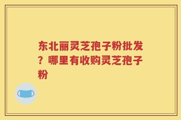东北丽灵芝孢子粉批发？哪里有收购灵芝孢子粉