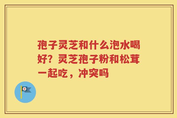 孢子灵芝和什么泡水喝好？灵芝孢子粉和松茸一起吃，冲突吗