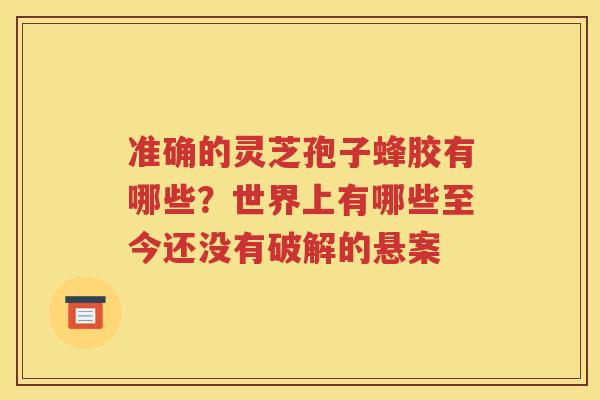 准确的灵芝孢子蜂胶有哪些？世界上有哪些至今还没有破解的悬案
