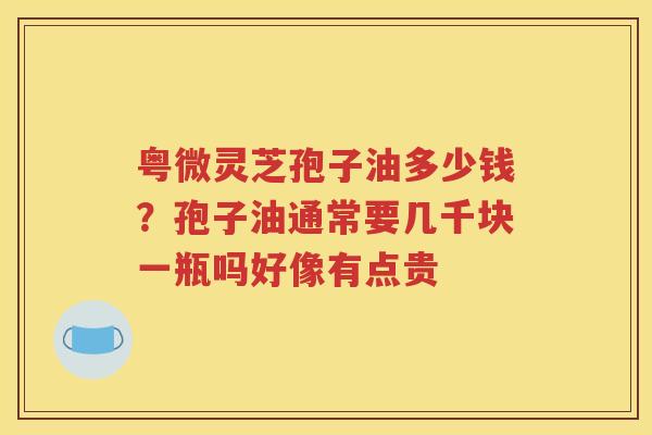 粤微灵芝孢子油多少钱？孢子油通常要几千块一瓶吗好像有点贵