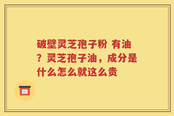 破壁灵芝孢子粉 有油？灵芝孢子油，成分是什么怎么就这么贵