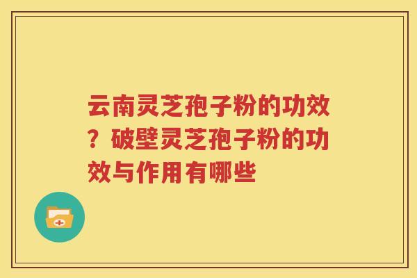 云南灵芝孢子粉的功效？破壁灵芝孢子粉的功效与作用有哪些