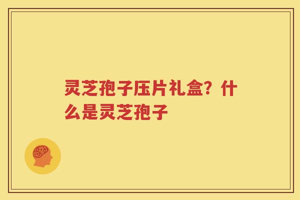 灵芝孢子压片礼盒？什么是灵芝孢子