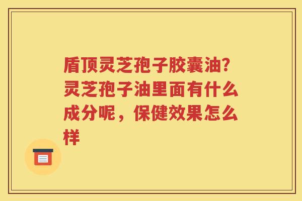 盾顶灵芝孢子胶囊油？灵芝孢子油里面有什么成分呢，保健效果怎么样