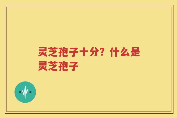 灵芝孢子十分？什么是灵芝孢子