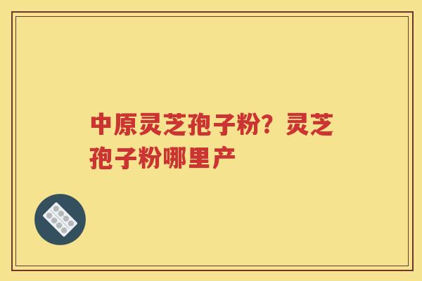 中原灵芝孢子粉？灵芝孢子粉哪里产