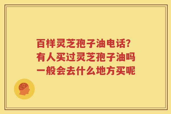 百样灵芝孢子油电话？有人买过灵芝孢子油吗一般会去什么地方买呢