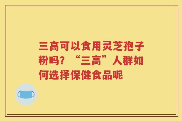 三高可以食用灵芝孢子粉吗？“三高”人群如何选择保健食品呢
