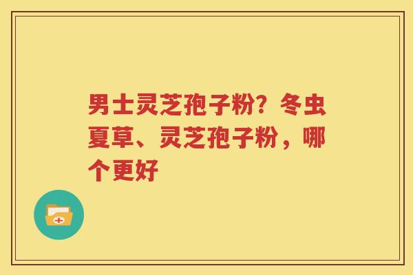 男士灵芝孢子粉？冬虫夏草、灵芝孢子粉，哪个更好
