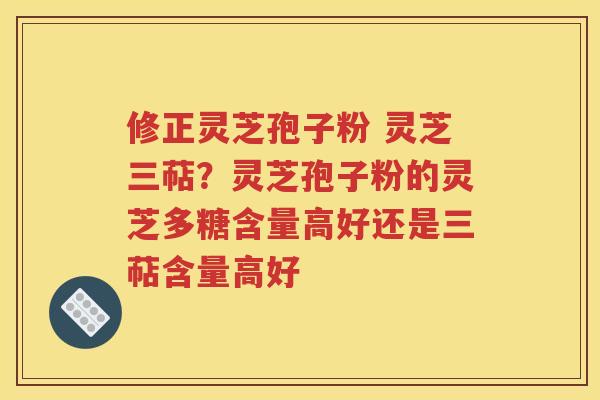 修正灵芝孢子粉 灵芝三萜？灵芝孢子粉的灵芝多糖含量高好还是三萜含量高好