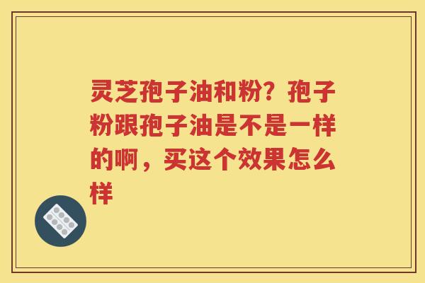 灵芝孢子油和粉？孢子粉跟孢子油是不是一样的啊，买这个效果怎么样