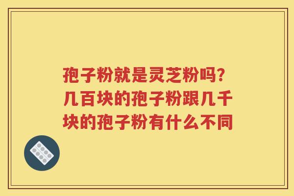 孢子粉就是灵芝粉吗？几百块的孢子粉跟几千块的孢子粉有什么不同