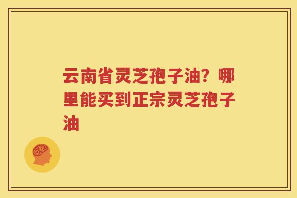 云南省灵芝孢子油？哪里能买到正宗灵芝孢子油