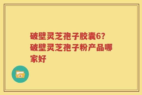 破壁灵芝孢子胶囊6？破壁灵芝孢子粉产品哪家好