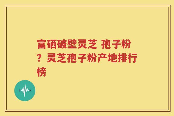 富硒破壁灵芝 孢子粉？灵芝孢子粉产地排行榜