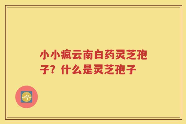 小小疯云南白药灵芝孢子？什么是灵芝孢子