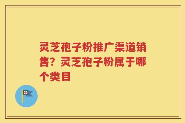 灵芝孢子粉推广渠道销售？灵芝孢子粉属于哪个类目