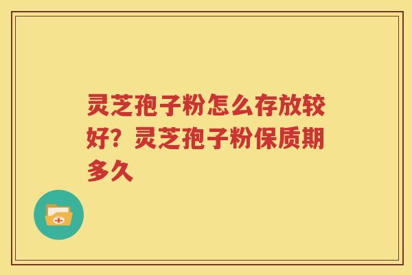 灵芝孢子粉怎么存放较好？灵芝孢子粉保质期多久