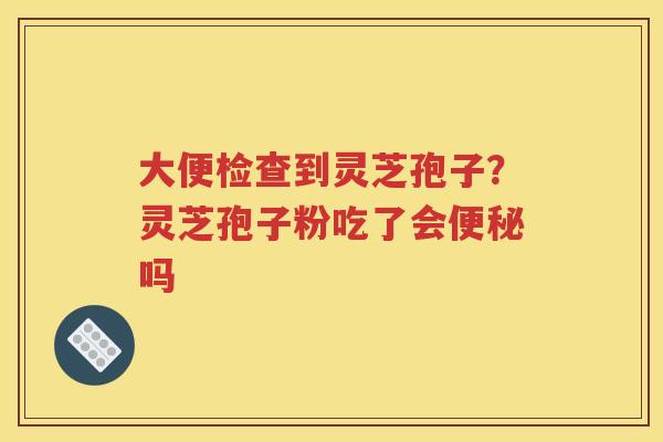 大便检查到灵芝孢子？灵芝孢子粉吃了会便秘吗
