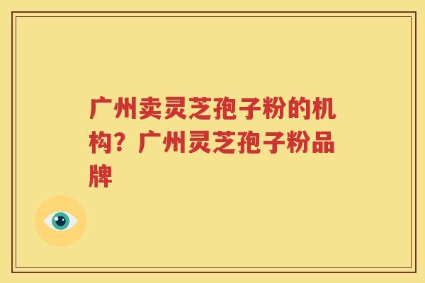 广州卖灵芝孢子粉的机构？广州灵芝孢子粉品牌