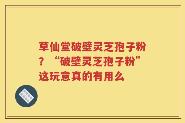 草仙堂破壁灵芝孢子粉？“破壁灵芝孢子粉”这玩意真的有用么