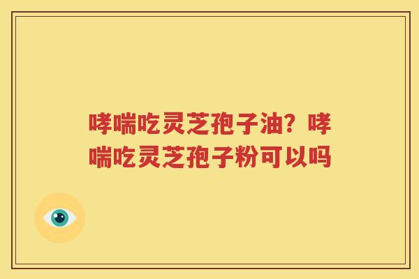 哮喘吃灵芝孢子油？哮喘吃灵芝孢子粉可以吗