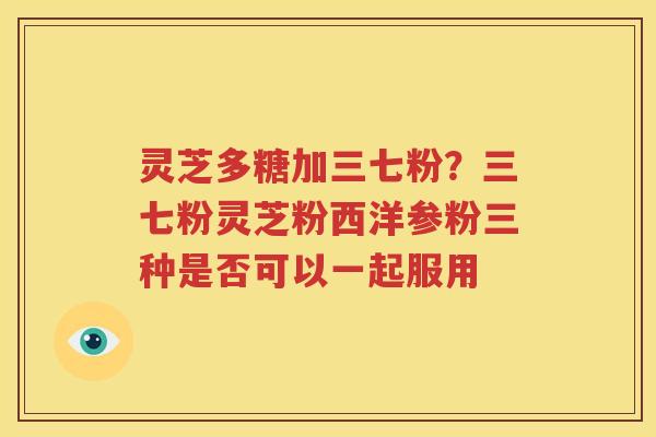 灵芝多糖加三七粉？三七粉灵芝粉西洋参粉三种是否可以一起服用