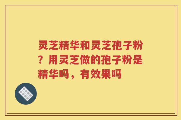 灵芝精华和灵芝孢子粉？用灵芝做的孢子粉是精华吗，有效果吗