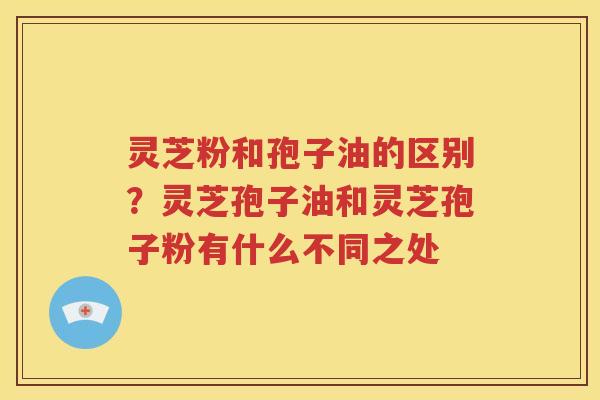 灵芝粉和孢子油的区别？灵芝孢子油和灵芝孢子粉有什么不同之处