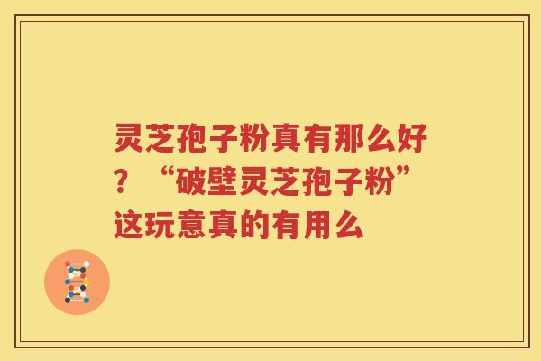 灵芝孢子粉真有那么好？“破壁灵芝孢子粉”这玩意真的有用么