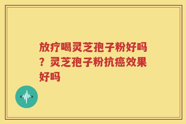 放疗喝灵芝孢子粉好吗？灵芝孢子粉抗癌效果好吗