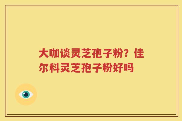 大咖谈灵芝孢子粉？佳尔科灵芝孢子粉好吗