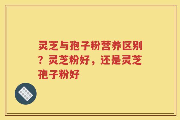 灵芝与孢子粉营养区别？灵芝粉好，还是灵芝孢子粉好