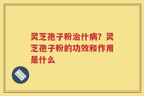 灵芝孢子粉治什病？灵芝孢子粉的功效和作用是什么