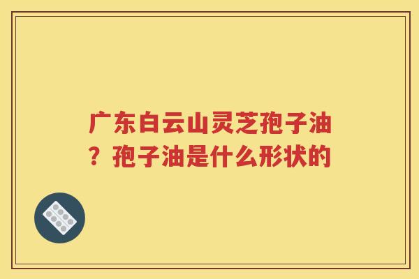 广东白云山灵芝孢子油？孢子油是什么形状的
