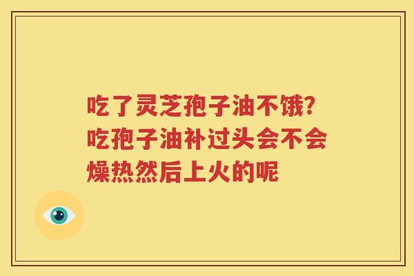 吃了灵芝孢子油不饿？吃孢子油补过头会不会燥热然后上火的呢
