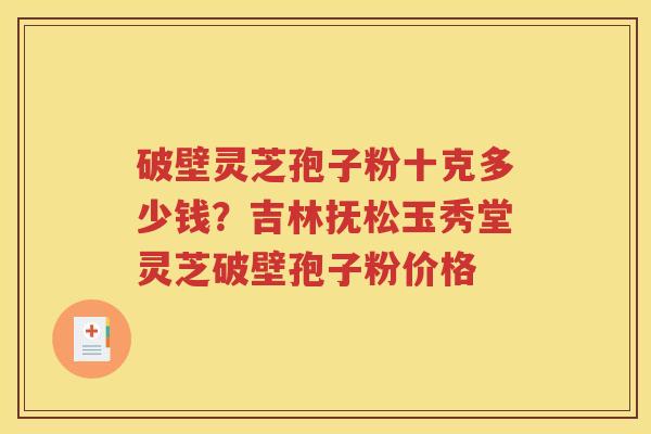 破壁灵芝孢子粉十克多少钱？吉林抚松玉秀堂灵芝破壁孢子粉价格