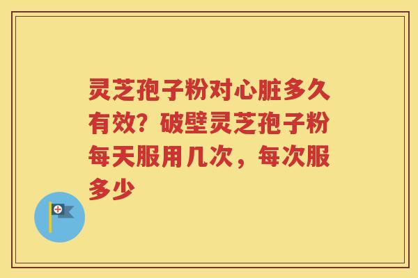 灵芝孢子粉对心脏多久有效？破壁灵芝孢子粉每天服用几次，每次服多少