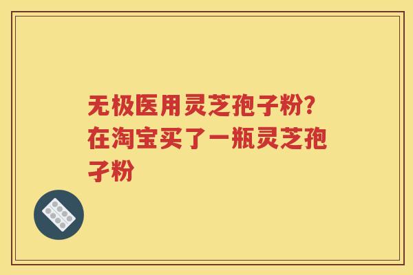 无极医用灵芝孢子粉？在淘宝买了一瓶灵芝孢孑粉