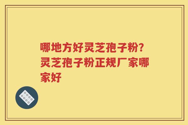 哪地方好灵芝孢子粉？灵芝孢子粉正规厂家哪家好